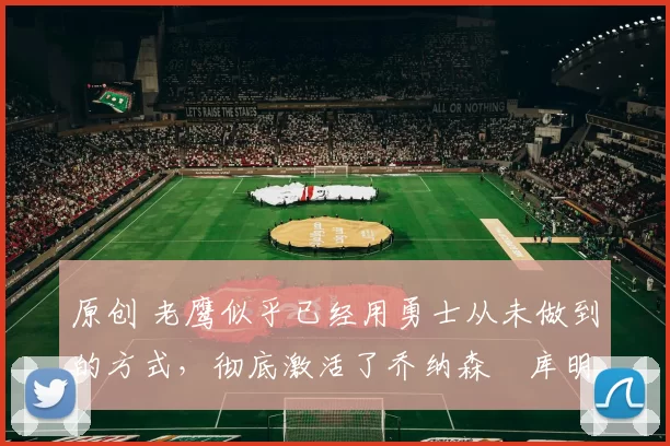 原创 老鹰似乎已经用勇士从未做到的方式，彻底激活了乔纳森・库明加