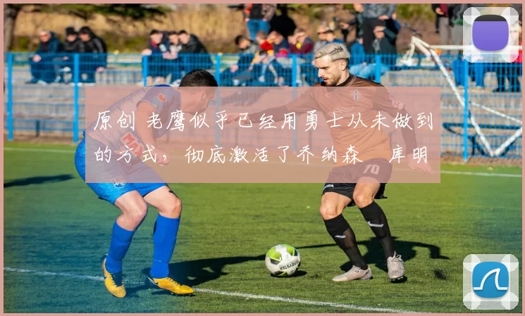 原创 老鹰似乎已经用勇士从未做到的方式,彻底激活了乔纳森・库明加