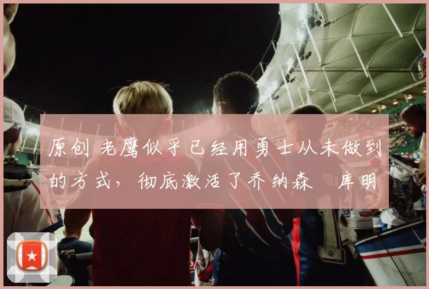 原创 老鹰似乎已经用勇士从未做到的方式，彻底激活了乔纳森・库明加