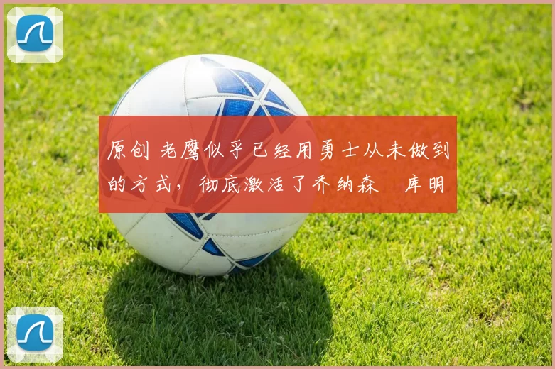 原创 老鹰似乎已经用勇士从未做到的方式,彻底激活了乔纳森・库明加