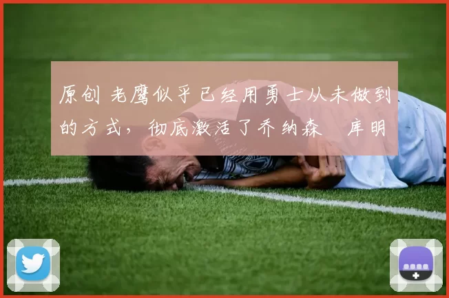 原创 老鹰似乎已经用勇士从未做到的方式，彻底激活了乔纳森・库明加