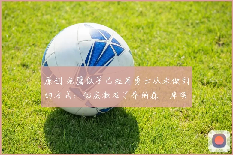 原创 老鹰似乎已经用勇士从未做到的方式，彻底激活了乔纳森・库明加