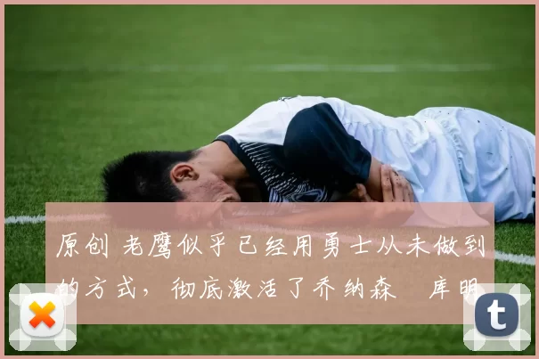 原创 老鹰似乎已经用勇士从未做到的方式，彻底激活了乔纳森・库明加