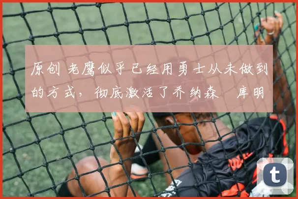 原创 老鹰似乎已经用勇士从未做到的方式,彻底激活了乔纳森・库明加