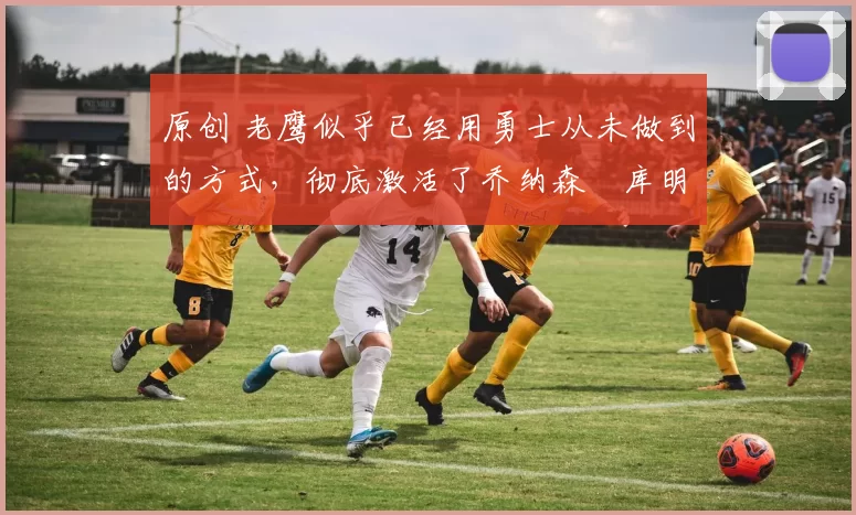 原创 老鹰似乎已经用勇士从未做到的方式，彻底激活了乔纳森・库明加