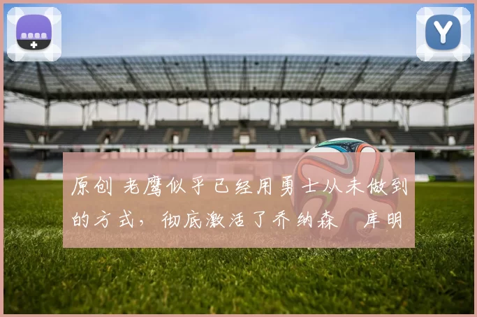 原创 老鹰似乎已经用勇士从未做到的方式,彻底激活了乔纳森・库明加