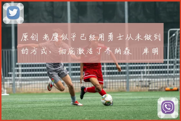 原创 老鹰似乎已经用勇士从未做到的方式,彻底激活了乔纳森・库明加