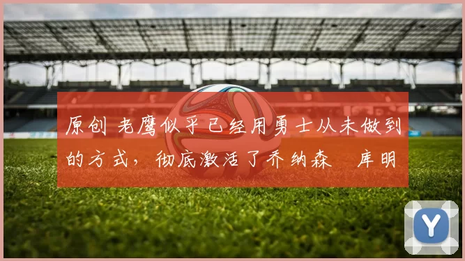 原创 老鹰似乎已经用勇士从未做到的方式，彻底激活了乔纳森・库明加