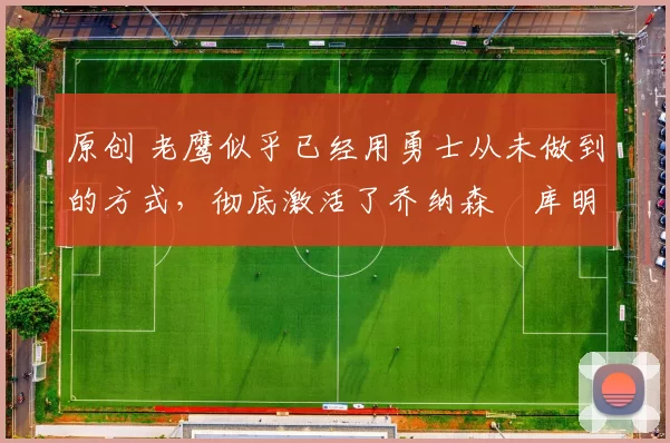 原创 老鹰似乎已经用勇士从未做到的方式,彻底激活了乔纳森・库明加