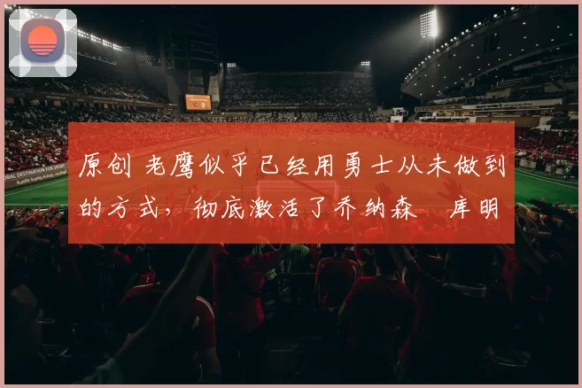 原创 老鹰似乎已经用勇士从未做到的方式，彻底激活了乔纳森・库明加