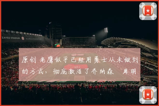 原创 老鹰似乎已经用勇士从未做到的方式，彻底激活了乔纳森・库明加