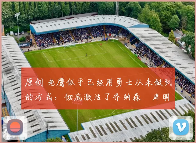 原创 老鹰似乎已经用勇士从未做到的方式，彻底激活了乔纳森・库明加