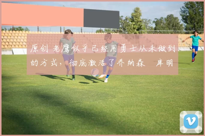 原创 老鹰似乎已经用勇士从未做到的方式，彻底激活了乔纳森・库明加