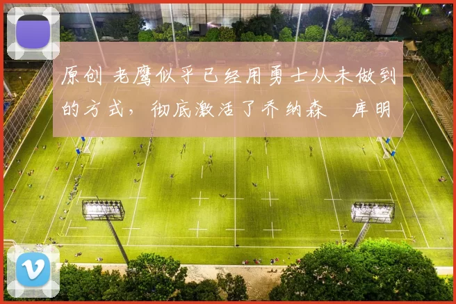 原创 老鹰似乎已经用勇士从未做到的方式，彻底激活了乔纳森・库明加