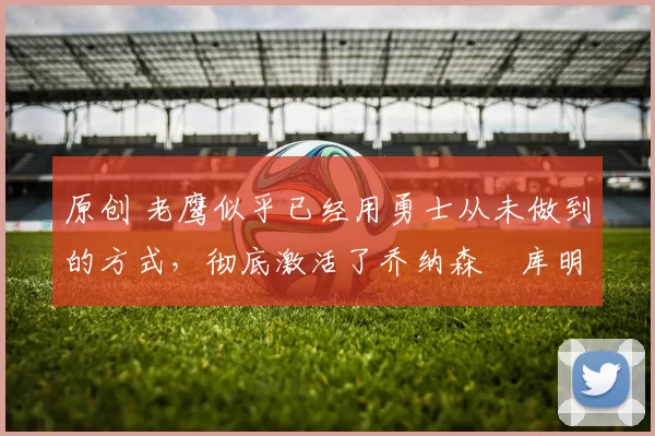 原创 老鹰似乎已经用勇士从未做到的方式,彻底激活了乔纳森・库明加