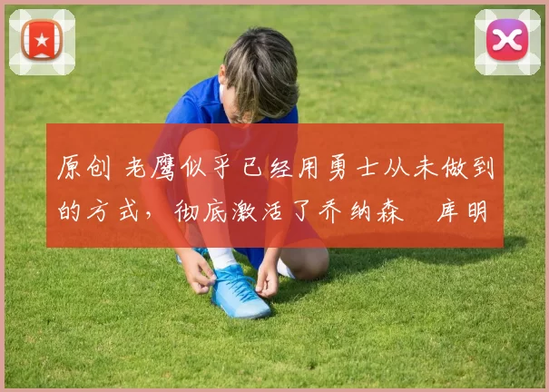 原创 老鹰似乎已经用勇士从未做到的方式,彻底激活了乔纳森・库明加