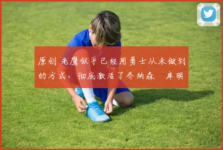 原创 老鹰似乎已经用勇士从未做到的方式，彻底激活了乔纳森・库明加