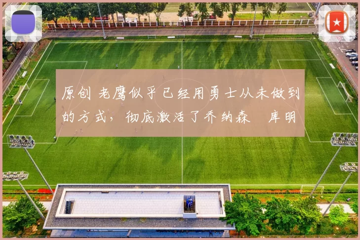 原创 老鹰似乎已经用勇士从未做到的方式，彻底激活了乔纳森・库明加