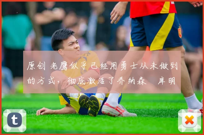 原创 老鹰似乎已经用勇士从未做到的方式，彻底激活了乔纳森・库明加