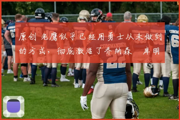 原创 老鹰似乎已经用勇士从未做到的方式,彻底激活了乔纳森・库明加