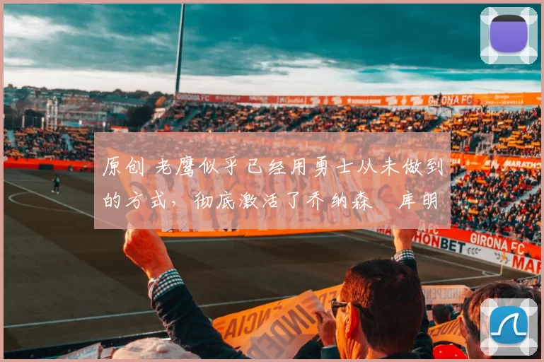 原创 老鹰似乎已经用勇士从未做到的方式,彻底激活了乔纳森・库明加