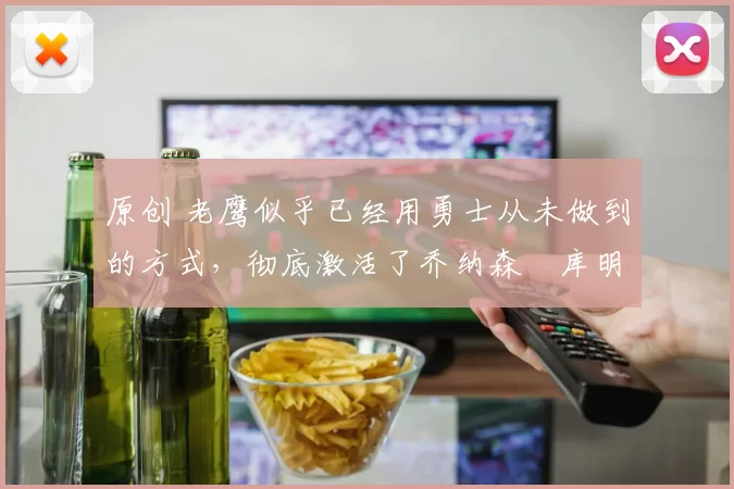 原创 老鹰似乎已经用勇士从未做到的方式，彻底激活了乔纳森・库明加