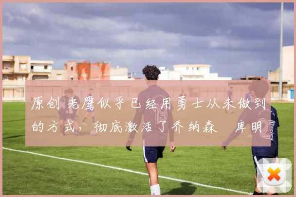 原创 老鹰似乎已经用勇士从未做到的方式，彻底激活了乔纳森・库明加