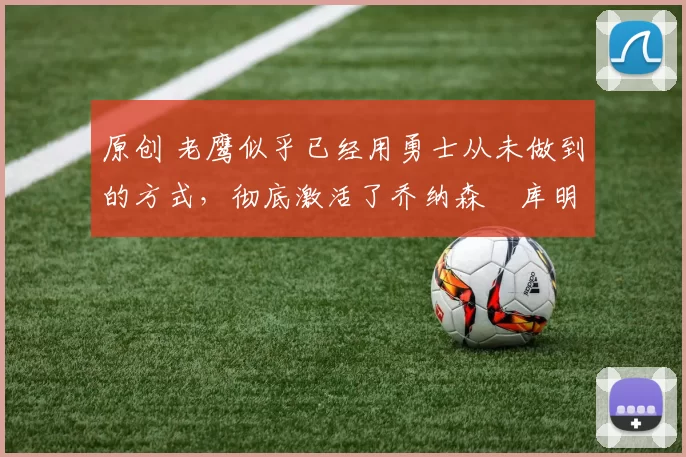 原创 老鹰似乎已经用勇士从未做到的方式，彻底激活了乔纳森・库明加