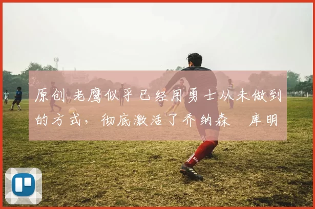 原创 老鹰似乎已经用勇士从未做到的方式,彻底激活了乔纳森・库明加