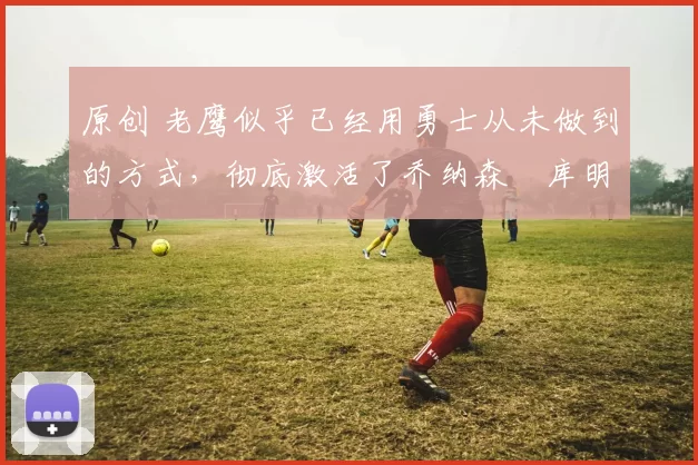 原创 老鹰似乎已经用勇士从未做到的方式,彻底激活了乔纳森・库明加