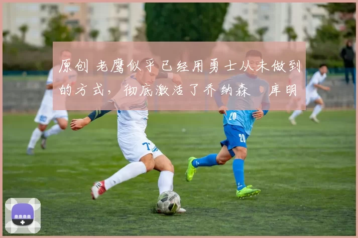 原创 老鹰似乎已经用勇士从未做到的方式,彻底激活了乔纳森・库明加