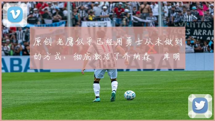 原创 老鹰似乎已经用勇士从未做到的方式，彻底激活了乔纳森・库明加