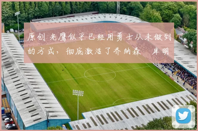 原创 老鹰似乎已经用勇士从未做到的方式，彻底激活了乔纳森・库明加