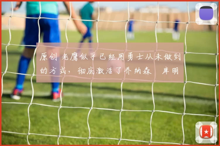 原创 老鹰似乎已经用勇士从未做到的方式，彻底激活了乔纳森・库明加