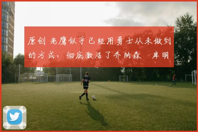 原创 老鹰似乎已经用勇士从未做到的方式，彻底激活了乔纳森・库明加