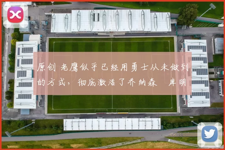 原创 老鹰似乎已经用勇士从未做到的方式，彻底激活了乔纳森・库明加