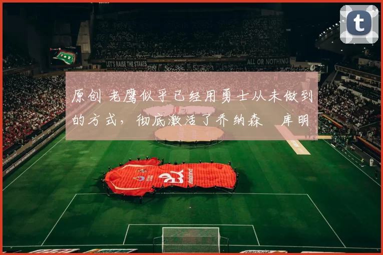 原创 老鹰似乎已经用勇士从未做到的方式,彻底激活了乔纳森・库明加