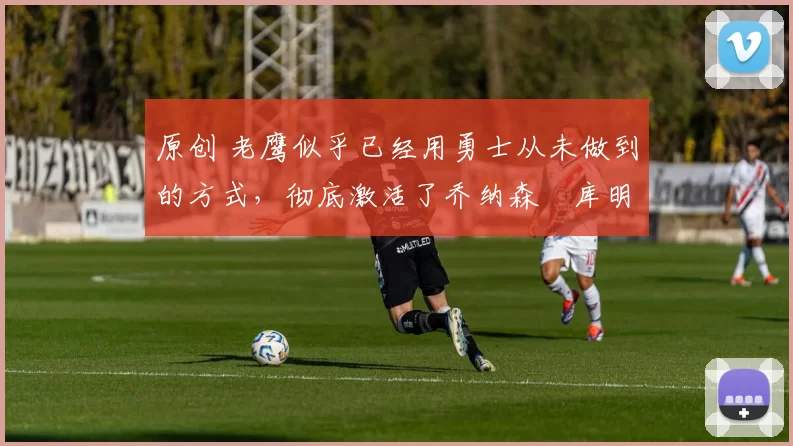 原创 老鹰似乎已经用勇士从未做到的方式,彻底激活了乔纳森・库明加