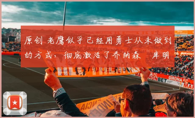 原创 老鹰似乎已经用勇士从未做到的方式,彻底激活了乔纳森・库明加