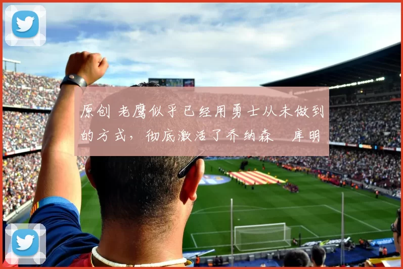 原创 老鹰似乎已经用勇士从未做到的方式，彻底激活了乔纳森・库明加