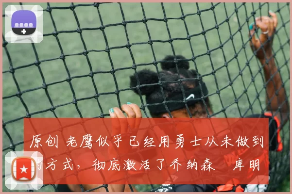 原创 老鹰似乎已经用勇士从未做到的方式，彻底激活了乔纳森・库明加