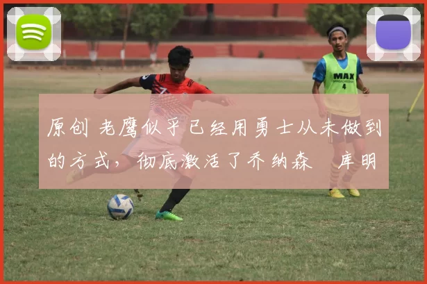 原创 老鹰似乎已经用勇士从未做到的方式,彻底激活了乔纳森・库明加