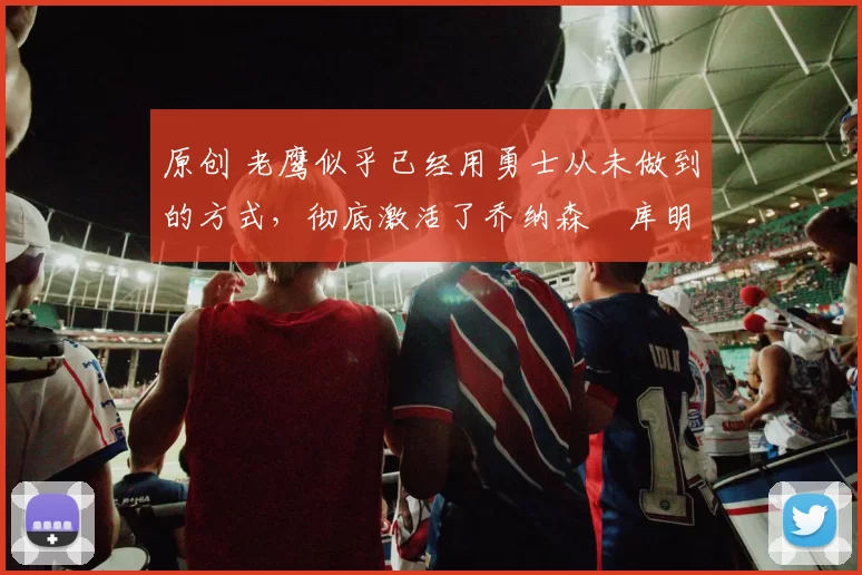 原创 老鹰似乎已经用勇士从未做到的方式,彻底激活了乔纳森・库明加