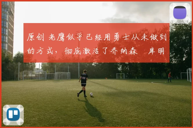 原创 老鹰似乎已经用勇士从未做到的方式,彻底激活了乔纳森・库明加