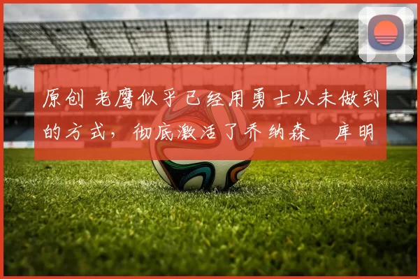 原创 老鹰似乎已经用勇士从未做到的方式，彻底激活了乔纳森・库明加