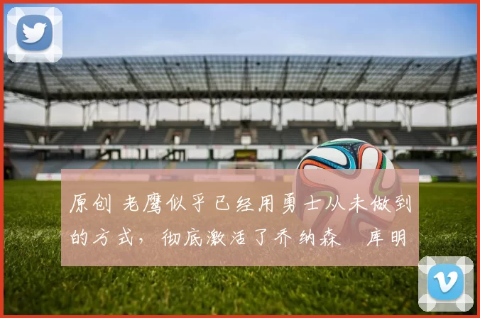 原创 老鹰似乎已经用勇士从未做到的方式，彻底激活了乔纳森・库明加