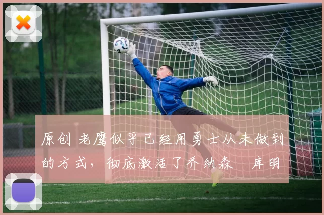 原创 老鹰似乎已经用勇士从未做到的方式，彻底激活了乔纳森・库明加