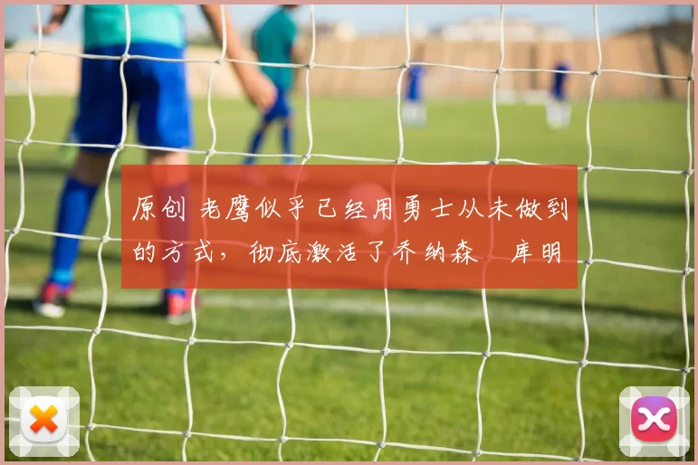 原创 老鹰似乎已经用勇士从未做到的方式，彻底激活了乔纳森・库明加