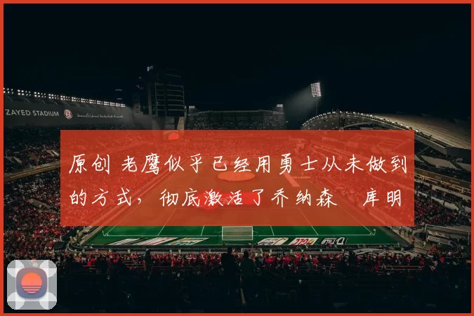 原创 老鹰似乎已经用勇士从未做到的方式,彻底激活了乔纳森・库明加