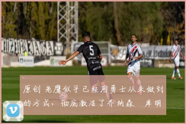 原创 老鹰似乎已经用勇士从未做到的方式，彻底激活了乔纳森・库明加